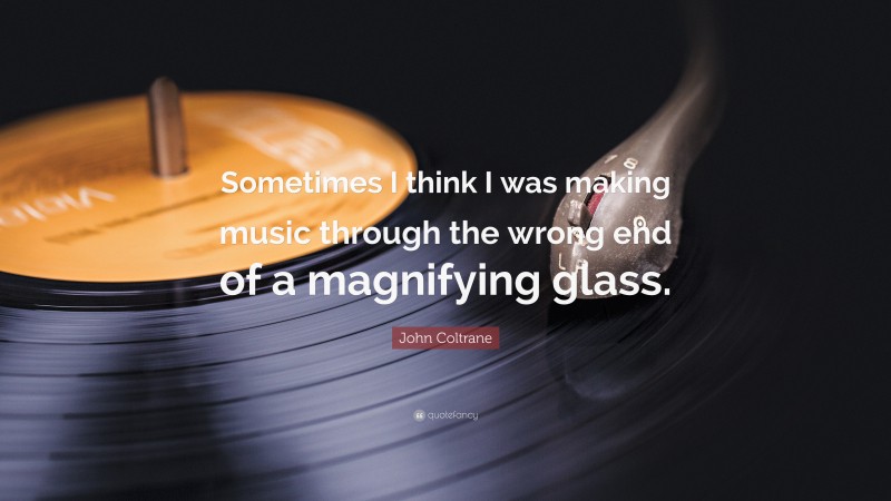 John Coltrane Quote: “Sometimes I think I was making music through the wrong end of a magnifying glass.”