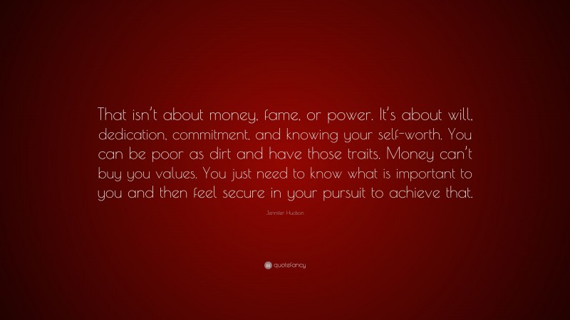 Jennifer Hudson Quote: “That isn’t about money, fame, or power. It’s about will, dedication, commitment, and knowing your self-worth. You can be poor as dirt and have those traits. Money can’t buy you values. You just need to know what is important to you and then feel secure in your pursuit to achieve that.”