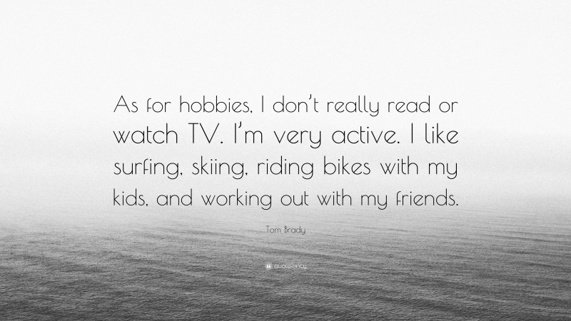 Tom Brady Quote: “As for hobbies, I don’t really read or watch TV. I’m very active. I like surfing, skiing, riding bikes with my kids, and working out with my friends.”