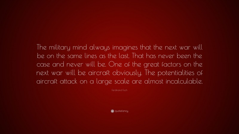 Ferdinand Foch Quote: “The military mind always imagines that the next war will be on the same lines as the last. That has never been the case and never will be. One of the great factors on the next war will be aircraft obviously. The potentialities of aircraft attack on a large scale are almost incalculable.”