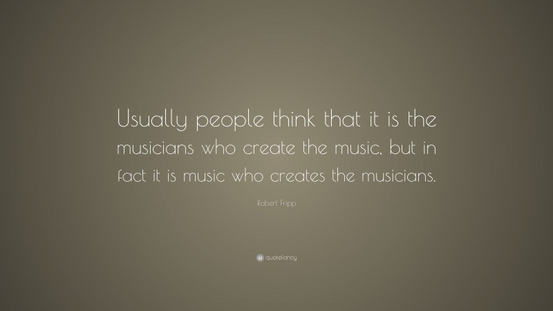 Robert Fripp Quote: “Usually people think that it is the musicians who create the music, but in fact it is music who creates the musicians.”