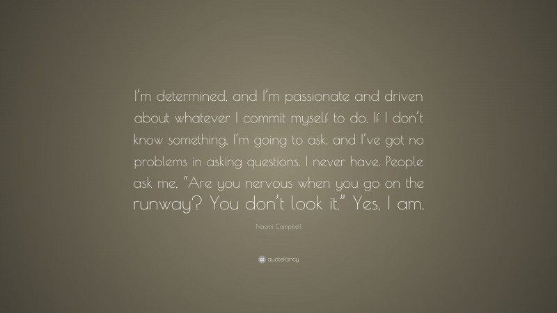 Naomi Campbell Quote: “I’m determined, and I’m passionate and driven about whatever I commit myself to do. If I don’t know something, I’m going to ask, and I’ve got no problems in asking questions. I never have. People ask me, “Are you nervous when you go on the runway? You don’t look it.” Yes, I am.”