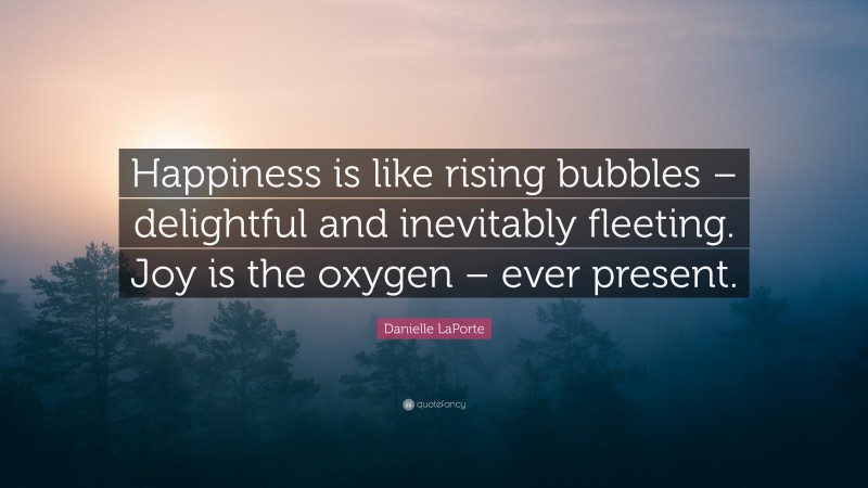 Danielle LaPorte Quote: “Happiness is like rising bubbles – delightful and inevitably fleeting. Joy is the oxygen – ever present.”