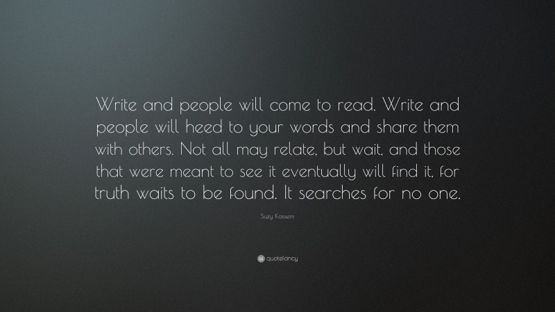 Suzy Kassem Quote: “Write and people will come to read. Write and people will heed to your words and share them with others. Not all may relate, but wait, and those that were meant to see it eventually will find it, for truth waits to be found. It searches for no one.”