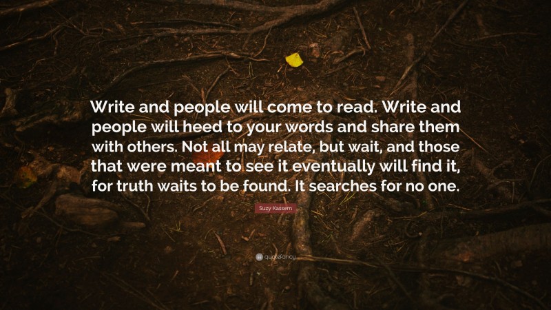 Suzy Kassem Quote: “Write and people will come to read. Write and people will heed to your words and share them with others. Not all may relate, but wait, and those that were meant to see it eventually will find it, for truth waits to be found. It searches for no one.”