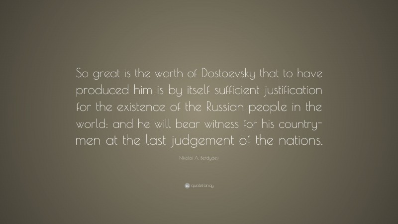 Nikolai A. Berdyaev Quote: “So great is the worth of Dostoevsky that to have produced him is by itself sufficient justification for the existence of the Russian people in the world: and he will bear witness for his country-men at the last judgement of the nations.”