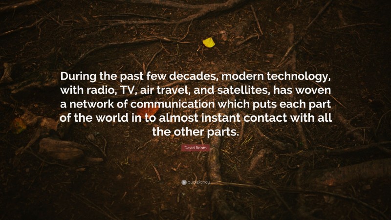 David Bohm Quote: “During the past few decades, modern technology, with radio, TV, air travel, and satellites, has woven a network of communication which puts each part of the world in to almost instant contact with all the other parts.”
