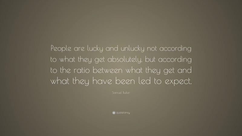 Samuel Butler Quote: “People are lucky and unlucky not according to what they get absolutely, but according to the ratio between what they get and what they have been led to expect.”