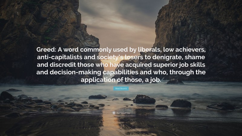 Neal Boortz Quote: “Greed: A word commonly used by liberals, low achievers, anti-capitalists and society’s losers to denigrate, shame and discredit those who have acquired superior job skills and decision-making capabilities and who, through the application of those, a job.”