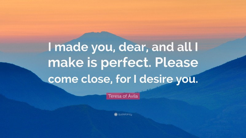 Teresa of Ávila Quote: “I made you, dear, and all I make is perfect. Please come close, for I desire you.”