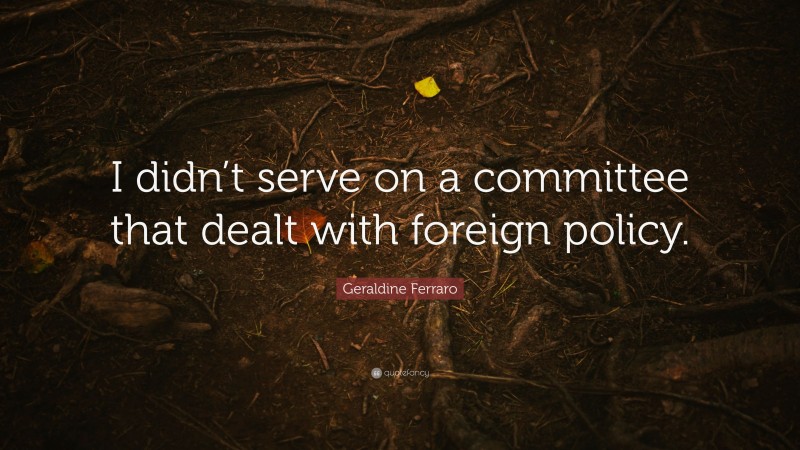 Geraldine Ferraro Quote: “I didn’t serve on a committee that dealt with foreign policy.”