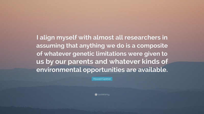 Howard Gardner Quote: “I align myself with almost all researchers in assuming that anything we do is a composite of whatever genetic limitations were given to us by our parents and whatever kinds of environmental opportunities are available.”