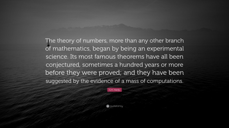 G.H. Hardy Quote: “The theory of numbers, more than any other branch of mathematics, began by being an experimental science. Its most famous theorems have all been conjectured, sometimes a hundred years or more before they were proved; and they have been suggested by the evidence of a mass of computations.”