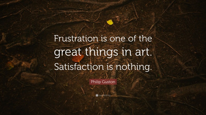 Philip Guston Quote: “Frustration is one of the great things in art. Satisfaction is nothing.”