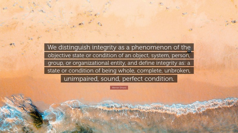 Werner Erhard Quote: “We distinguish integrity as a phenomenon of the objective state or condition of an object, system, person, group, or organizational entity, and define integrity as: a state or condition of being whole, complete, unbroken, unimpaired, sound, perfect condition.”