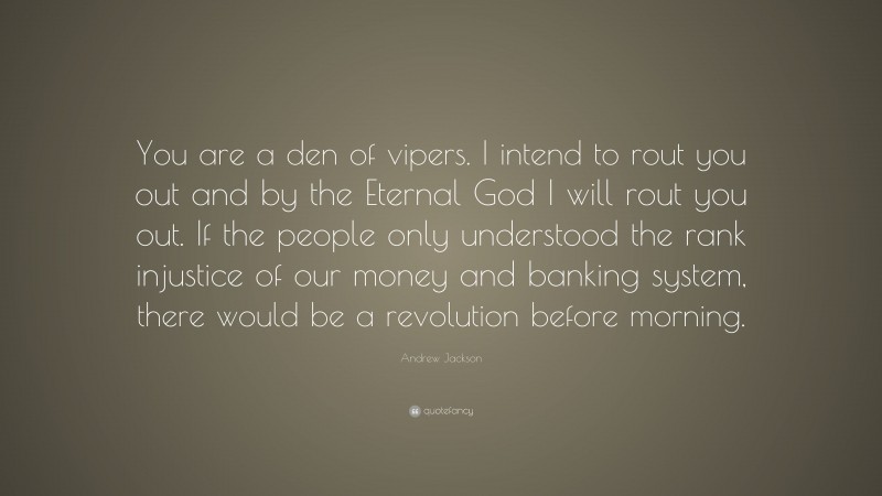 Andrew Jackson Quote: “You are a den of vipers. I intend to rout you out and by the Eternal God I will rout you out. If the people only understood the rank injustice of our money and banking system, there would be a revolution before morning.”