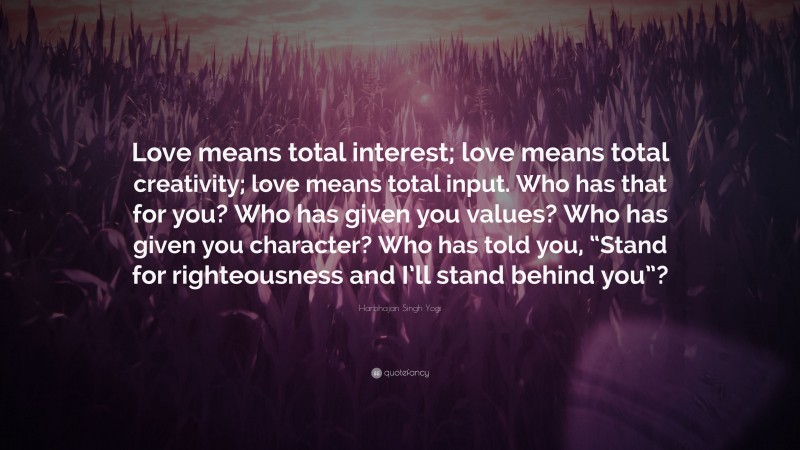 Harbhajan Singh Yogi Quote: “Love means total interest; love means total creativity; love means total input. Who has that for you? Who has given you values? Who has given you character? Who has told you, “Stand for righteousness and I’ll stand behind you”?”