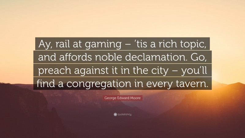 George Edward Moore Quote: “Ay, rail at gaming – ’tis a rich topic, and affords noble declamation. Go, preach against it in the city – you’ll find a congregation in every tavern.”