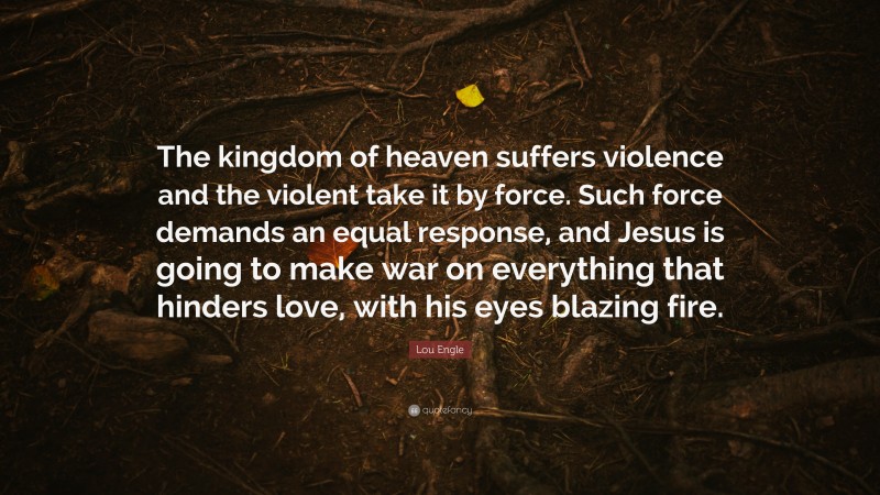 Lou Engle Quote: “The kingdom of heaven suffers violence and the violent take it by force. Such force demands an equal response, and Jesus is going to make war on everything that hinders love, with his eyes blazing fire.”