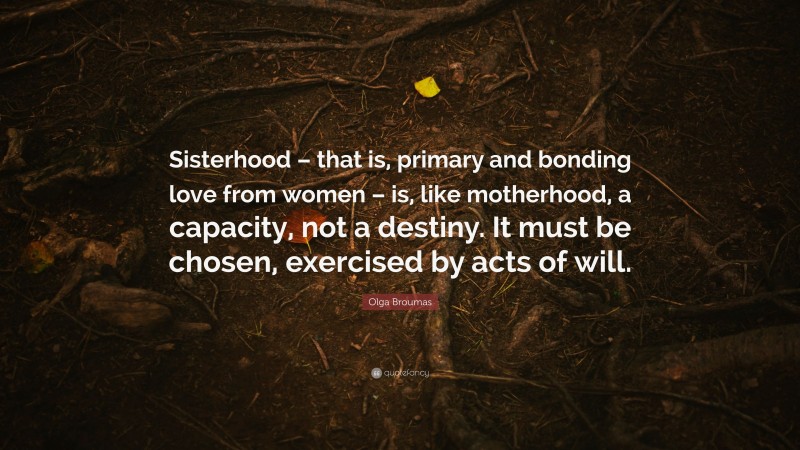 Olga Broumas Quote: “Sisterhood – that is, primary and bonding love from women – is, like motherhood, a capacity, not a destiny. It must be chosen, exercised by acts of will.”