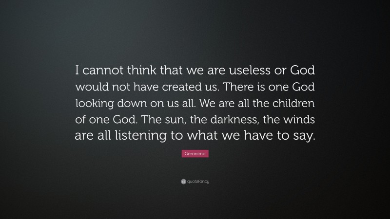 Geronimo Quote: “I cannot think that we are useless or God would not have created us. There is one God looking down on us all. We are all the children of one God. The sun, the darkness, the winds are all listening to what we have to say.”