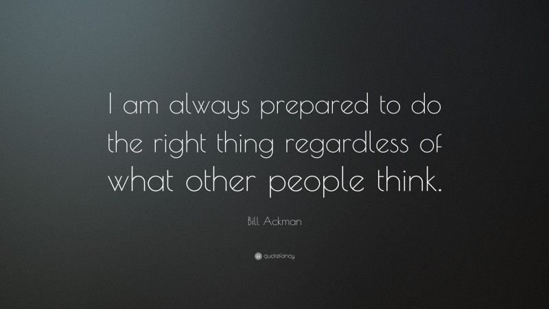 Bill Ackman Quote: “I am always prepared to do the right thing regardless of what other people think.”