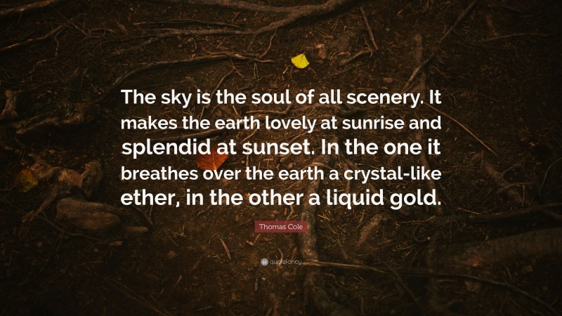 Thomas Cole Quote: “The sky is the soul of all scenery. It makes the earth lovely at sunrise and splendid at sunset. In the one it breathes over the earth a crystal-like ether, in the other a liquid gold.”
