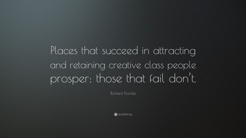 Richard Florida Quote: “Places that succeed in attracting and retaining creative class people prosper; those that fail don’t.”