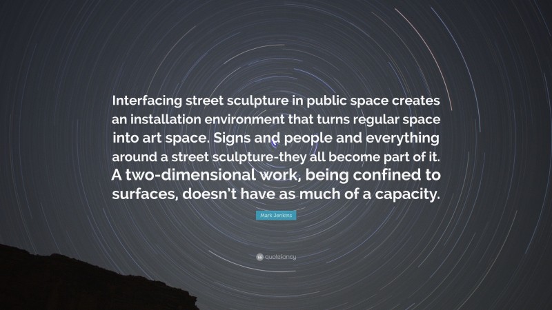 Mark Jenkins Quote: “Interfacing street sculpture in public space creates an installation environment that turns regular space into art space. Signs and people and everything around a street sculpture-they all become part of it. A two-dimensional work, being confined to surfaces, doesn’t have as much of a capacity.”
