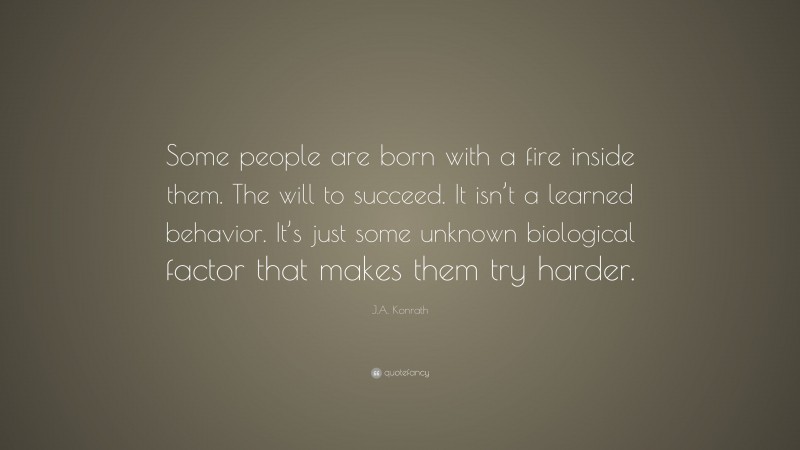 J.A. Konrath Quote: “Some people are born with a fire inside them. The will to succeed. It isn’t a learned behavior. It’s just some unknown biological factor that makes them try harder.”