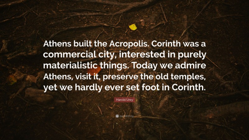 Harold Urey Quote: “Athens built the Acropolis. Corinth was a commercial city, interested in purely materialistic things. Today we admire Athens, visit it, preserve the old temples, yet we hardly ever set foot in Corinth.”