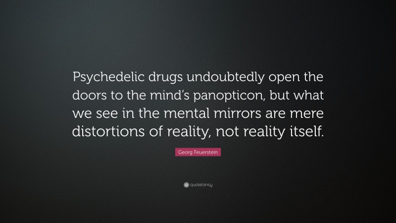 Georg Feuerstein Quote: “Psychedelic drugs undoubtedly open the doors to the mind’s panopticon, but what we see in the mental mirrors are mere distortions of reality, not reality itself.”