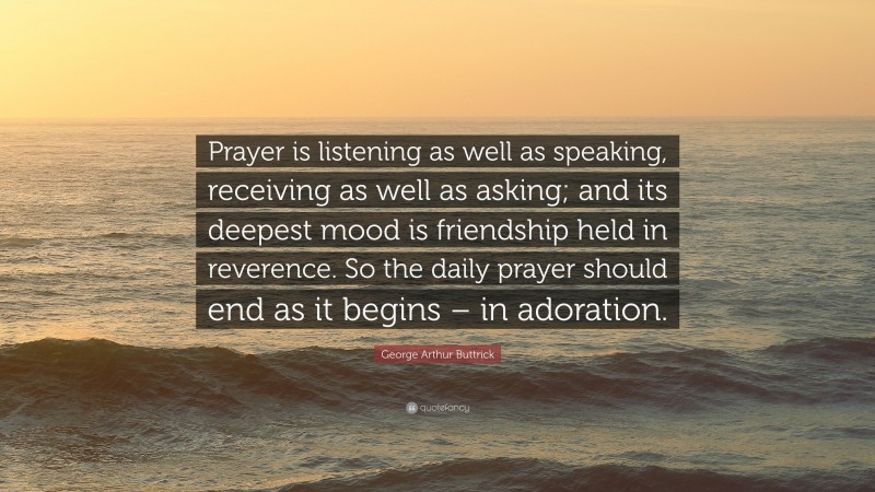George Arthur Buttrick Quote: “Prayer is listening as well as speaking, receiving as well as asking; and its deepest mood is friendship held in reverence. So the daily prayer should end as it begins – in adoration.”
