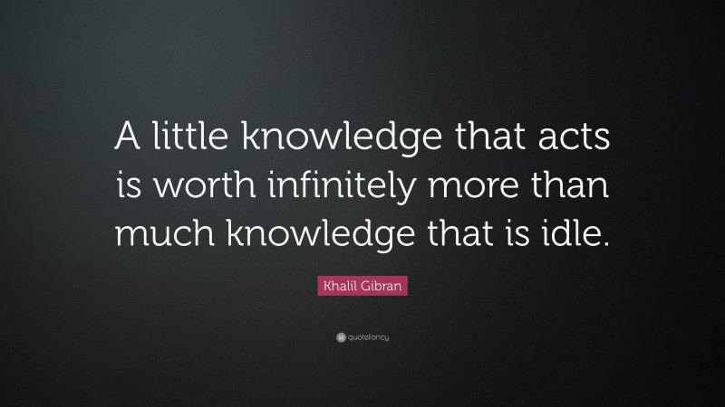 Khalil Gibran Quote: “A little knowledge that acts is worth infinitely more than much knowledge that is idle.”