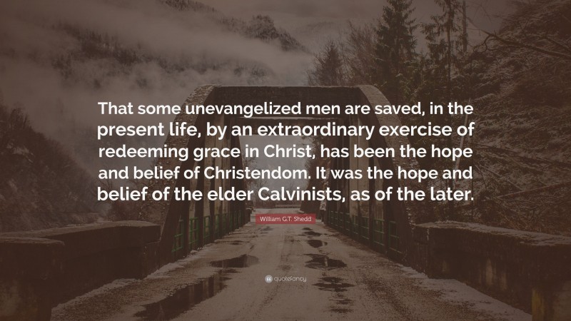 William G.T. Shedd Quote: “That some unevangelized men are saved, in the present life, by an extraordinary exercise of redeeming grace in Christ, has been the hope and belief of Christendom. It was the hope and belief of the elder Calvinists, as of the later.”