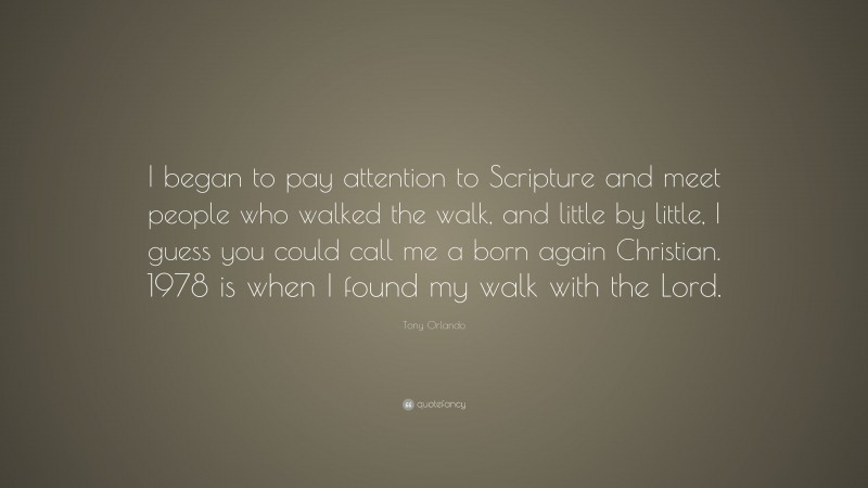 Tony Orlando Quote: “I began to pay attention to Scripture and meet people who walked the walk, and little by little, I guess you could call me a born again Christian. 1978 is when I found my walk with the Lord.”
