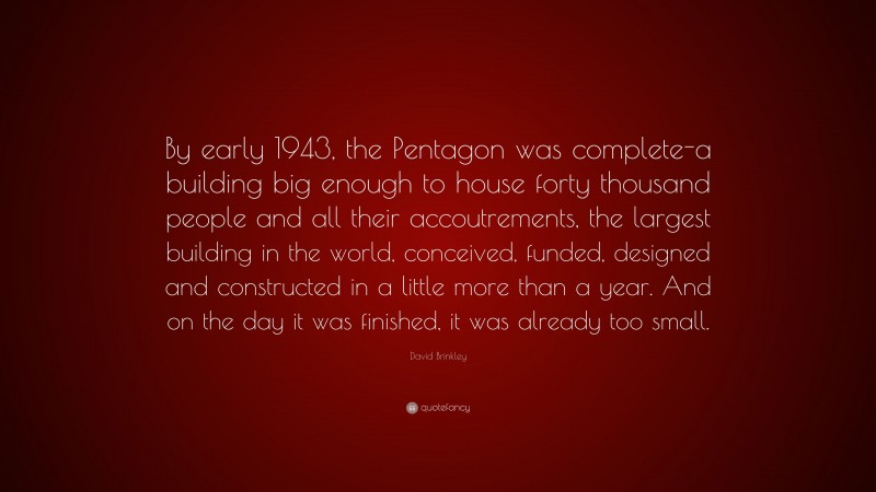 David Brinkley Quote: “By early 1943, the Pentagon was complete-a building big enough to house forty thousand people and all their accoutrements, the largest building in the world, conceived, funded, designed and constructed in a little more than a year. And on the day it was finished, it was already too small.”