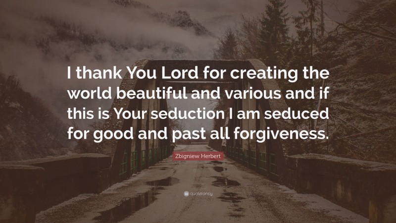 Zbigniew Herbert Quote: “I thank You Lord for creating the world beautiful and various and if this is Your seduction I am seduced for good and past all forgiveness.”