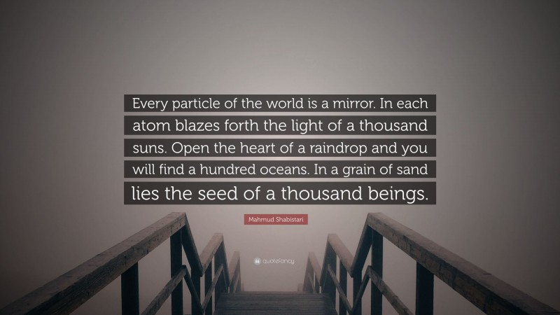 Mahmud Shabistari Quote: “Every particle of the world is a mirror. In each atom blazes forth the light of a thousand suns. Open the heart of a raindrop and you will find a hundred oceans. In a grain of sand lies the seed of a thousand beings.”