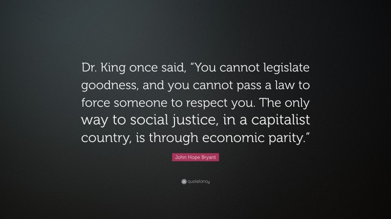 John Hope Bryant Quote: “Dr. King once said, “You cannot legislate goodness, and you cannot pass a law to force someone to respect you. The only way to social justice, in a capitalist country, is through economic parity.””
