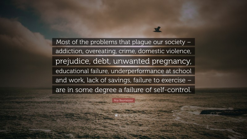 Roy Baumeister Quote: “Most of the problems that plague our society – addiction, overeating, crime, domestic violence, prejudice, debt, unwanted pregnancy, educational failure, underperformance at school and work, lack of savings, failure to exercise – are in some degree a failure of self-control.”