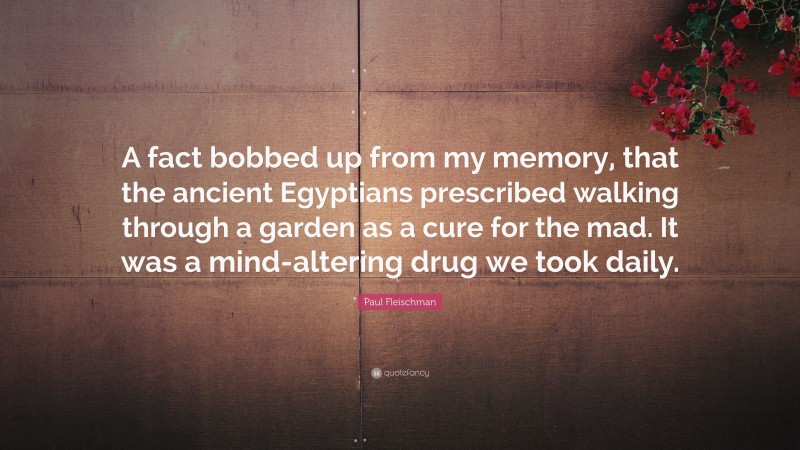 Paul Fleischman Quote: “A fact bobbed up from my memory, that the ancient Egyptians prescribed walking through a garden as a cure for the mad. It was a mind-altering drug we took daily.”