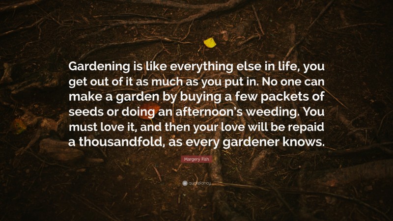 Margery Fish Quote: “Gardening is like everything else in life, you get out of it as much as you put in. No one can make a garden by buying a few packets of seeds or doing an afternoon’s weeding. You must love it, and then your love will be repaid a thousandfold, as every gardener knows.”