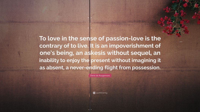 Denis de Rougemont Quote: “To love in the sense of passion-love is the contrary of to live. It is an impoverishment of one’s being, an askesis without sequel, an inability to enjoy the present without imagining it as absent, a never-ending flight from possession.”