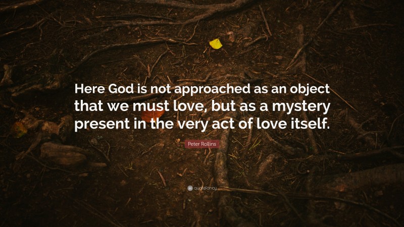 Peter Rollins Quote: “Here God is not approached as an object that we must love, but as a mystery present in the very act of love itself.”