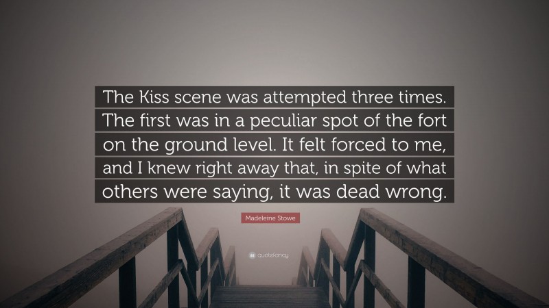 Madeleine Stowe Quote: “The Kiss scene was attempted three times. The first was in a peculiar spot of the fort on the ground level. It felt forced to me, and I knew right away that, in spite of what others were saying, it was dead wrong.”