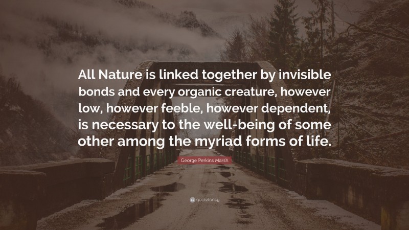 George Perkins Marsh Quote: “All Nature is linked together by invisible bonds and every organic creature, however low, however feeble, however dependent, is necessary to the well-being of some other among the myriad forms of life.”