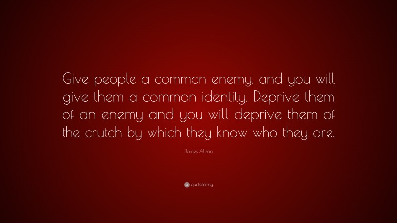 James Alison Quote: “Give people a common enemy, and you will give them a common identity. Deprive them of an enemy and you will deprive them of the crutch by which they know who they are.”