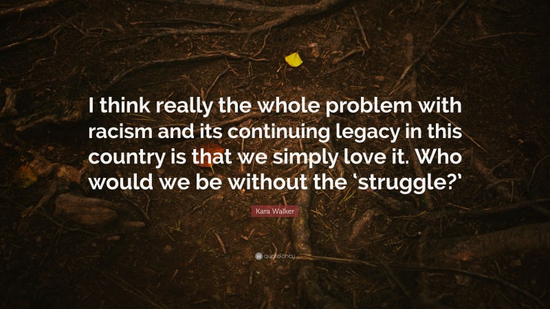 Kara Walker Quote: “I think really the whole problem with racism and its continuing legacy in this country is that we simply love it. Who would we be without the ‘struggle?’”