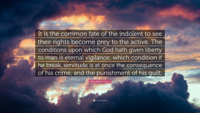 John Philpot Curran Quote: “It is the common fate of the indolent to see their rights become prey to the active. The conditions upon which God hath given liberty to man is eternal vigilance; which condition if he break, servitude is at once the consequence of his crime, and the punishment of his guilt.”